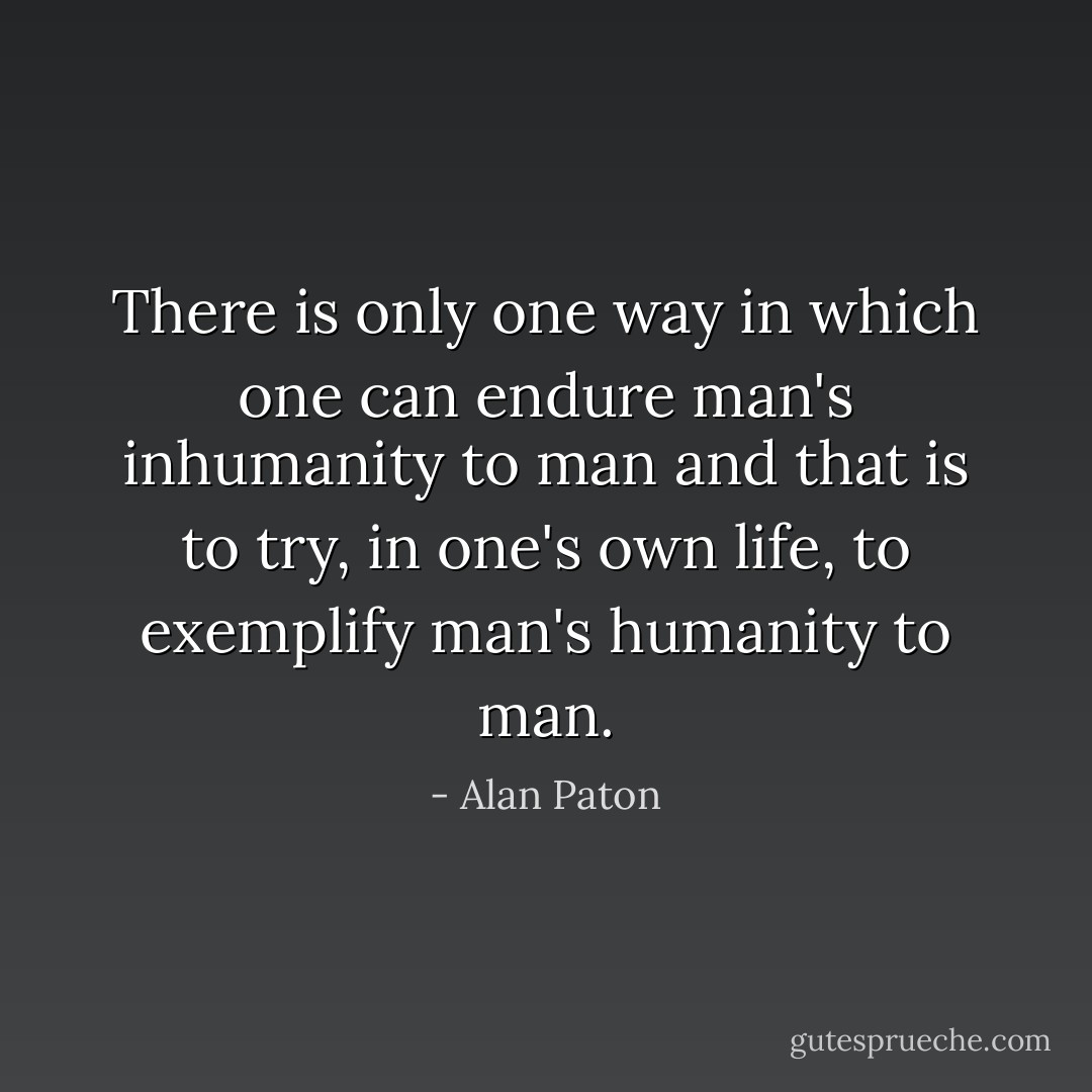 There is only one way in which one can endure man's inhumanity to man and that is to try, in one's own life, to exemplify man's humanity to man. - Alan Paton