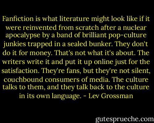 Fanfiction is what literature might look like if it were reinvented from scratch after a nuclear apocalypse by a band of brilliant pop-culture junkies trapped in a sealed bunker. They don't do it for money. That's not what it's about. The writers write it and put it up online just for the satisfaction. They're fans, but they're not silent, couchbound consumers of media. The culture talks to them, and they talk back to the culture in its own language. - Lev Grossman