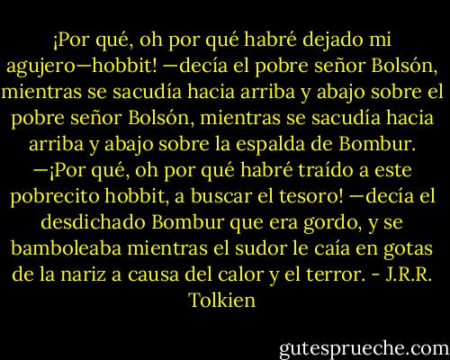 ¡Por qué, oh por qué habré dejado mi agujero—hobbit! —decía el pobre señor<br />Bolsón, mientras se sacudía hacia arriba y abajo sobre el pobre señor Bolsón, mientras se sacudía hacia arriba y abajo sobre la espalda de Bombur.<br />—¡Por qué, oh por qué habré traído a este pobrecito hobbit, a buscar el tesoro! —decía el desdichado Bombur que era gordo, y se bamboleaba mientras el sudor le caía en gotas de la nariz a causa del calor y el terror. - J.R.R. Tolkien