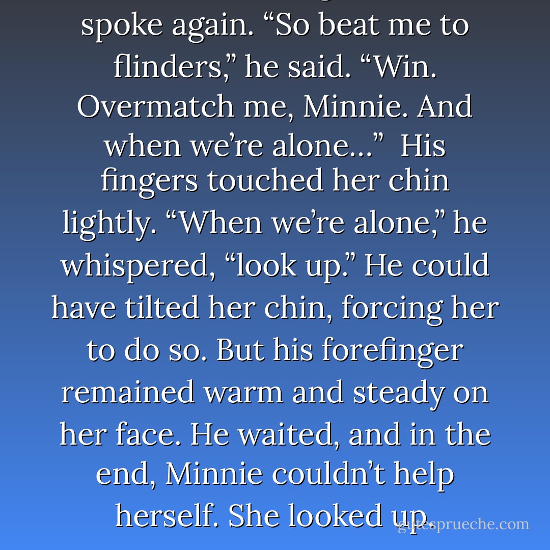 His voice was rough when he spoke again. “So beat me to flinders,” he said. “Win. Overmatch me, Minnie. And when we’re alone…” <br />His fingers touched her chin lightly.<br />“When we’re alone,” he whispered, “look up.”<br />He could have tilted her chin, forcing her to do so. But his forefinger remained warm and steady on her face. He waited, and in the end, Minnie couldn’t help herself. She looked up. - Courtney Milan