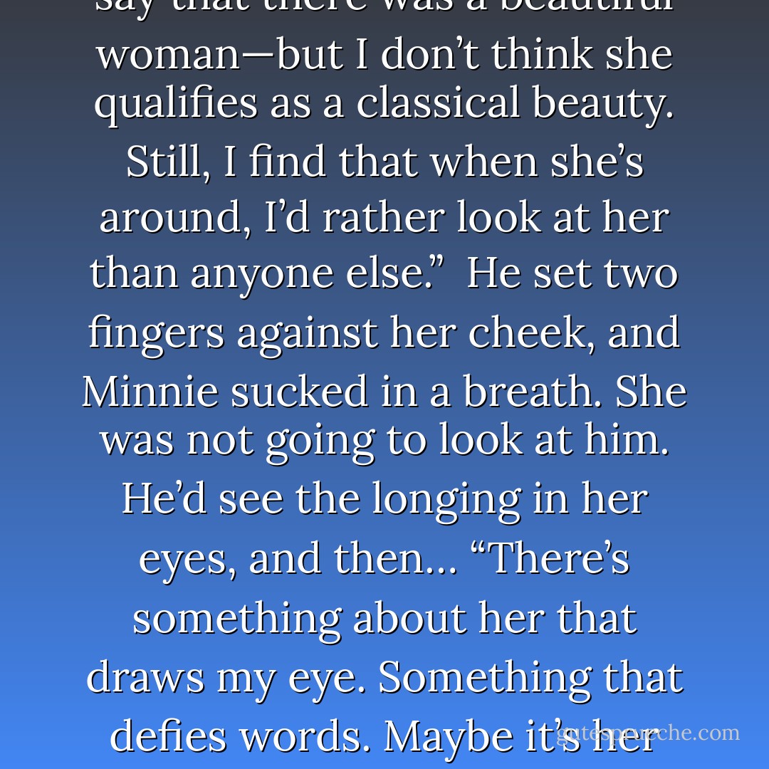 His voice dropped to a low murmur, and he leaned down so that he was almost whispering in her ear. “You see, there’s this woman.”<br />She wasn’t going to look at him. She wasn’t.<br />“Normally, one might say that there was a beautiful woman—but I don’t think she qualifies as a classical beauty. Still, I find that when she’s around, I’d rather look at her than anyone else.” <br />He set two fingers against her cheek, and Minnie sucked in a breath. She was not going to look at him. He’d see the longing in her eyes, and then…<br />“There’s something about her that draws my eye. Something that defies words. Maybe it’s her hair, but I tried to tell her that, and she told me I was being ridiculous. I suppose I was. Maybe it’s her lips. Maybe it’s her eyes, although she so rarely looks at me. - Courtney Milan