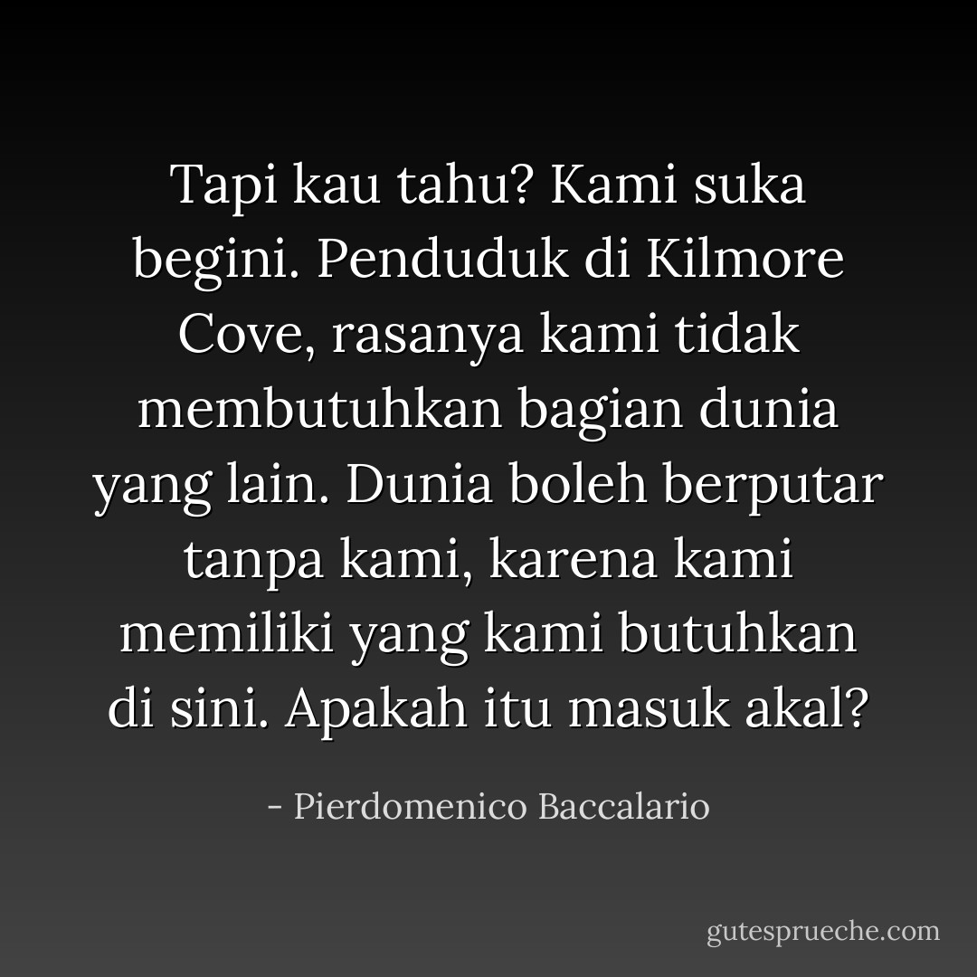 Tapi kau tahu? Kami suka begini. Penduduk di Kilmore Cove, rasanya kami tidak membutuhkan bagian dunia yang lain. Dunia boleh berputar tanpa kami, karena kami memiliki yang kami butuhkan di sini. Apakah itu masuk akal? - Pierdomenico Baccalario