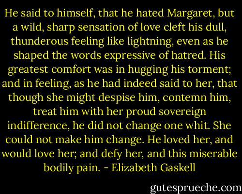He said to himself, that he hated Margaret, but a wild, sharp sensation of love cleft his dull, thunderous feeling like lightning, even as he shaped the words expressive of hatred. His greatest comfort was in hugging his torment; and in feeling, as he had indeed said to her, that though she might despise him, contemn him, treat him with her proud sovereign indifference, he did not change one whit. She could not make him change. He loved her, and would love her; and defy her, and this miserable bodily pain. - Elizabeth Gaskell