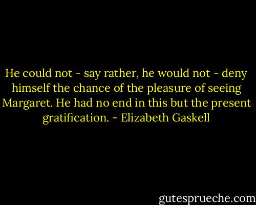 He could not - say rather, he would not - deny himself the chance of the pleasure of seeing Margaret. He had no end in this but the present gratification. - Elizabeth Gaskell