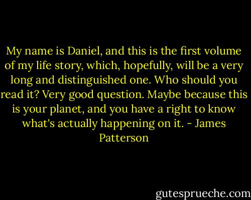 My name is Daniel, and this is the first volume of my life story, which, hopefully, will be a very long and distinguished one. Who should you read it? Very good question. Maybe because this is your planet, and you have a right to know what's actually happening on it. - James Patterson