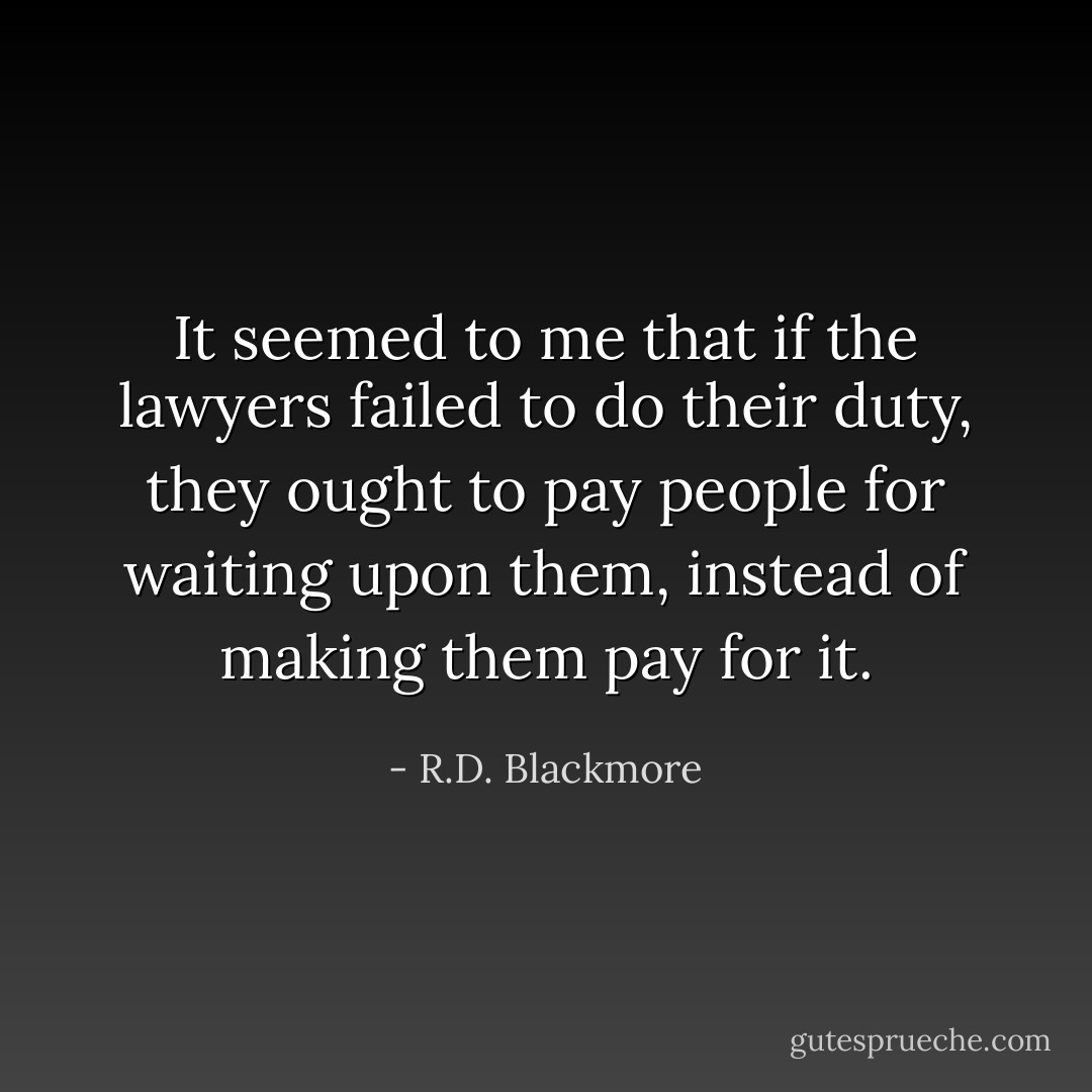 It seemed to me that if the lawyers failed to do their duty, they ought to pay people for waiting upon them, instead of making them pay for it. - R.D. Blackmore