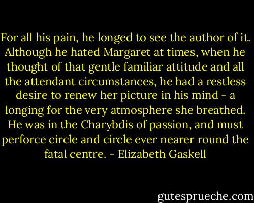 For all his pain, he longed to see the author of it. Although he hated Margaret at times, when he thought of that gentle familiar attitude and all the attendant circumstances, he had a restless desire to renew her picture in his mind - a longing for the very atmosphere she breathed. He was in the Charybdis of passion, and must perforce circle and circle ever nearer round the fatal centre. - Elizabeth Gaskell