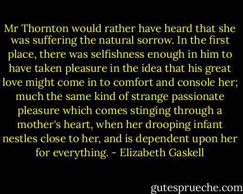 Mr Thornton would rather have heard that she was suffering the natural sorrow. In the first place, there was selfishness enough in him to have taken pleasure in the idea that his great love might come in to comfort and console her; much the same kind of strange passionate pleasure which comes stinging through a mother's heart, when her drooping infant nestles close to her, and is dependent upon her for everything. - Elizabeth Gaskell