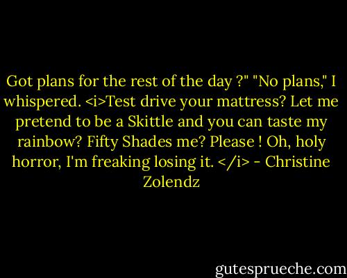 Got plans for the rest of the day ?"<br />"No plans," I whispered. <i>Test drive your mattress? Let me pretend to be a Skittle and you can taste my rainbow? Fifty Shades me? Please ! Oh, holy horror, I'm freaking losing it. </i> - Christine Zolendz