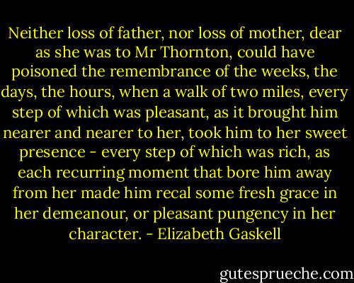 Neither loss of father, nor loss of mother, dear as she was to Mr Thornton, could have poisoned the remembrance of the weeks, the days, the hours, when a walk of two miles, every step of which was pleasant, as it brought him nearer and nearer to her, took him to her sweet presence - every step of which was rich, as each recurring moment that bore him away from her made him recal some fresh grace in her demeanour, or pleasant pungency in her character. - Elizabeth Gaskell