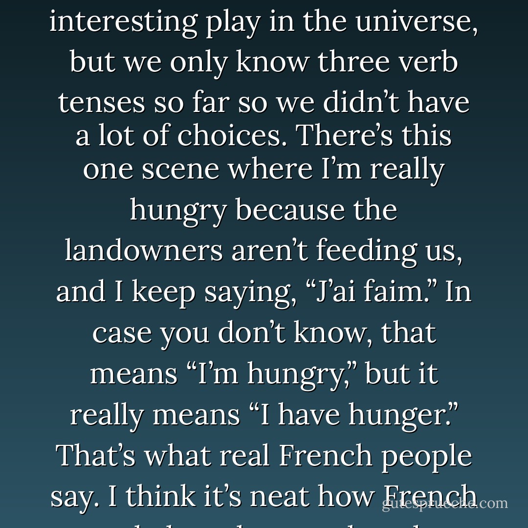I started going over the lines in my head for this French play I’m in at school. I play a rabbit called Janot Lapin, who’s the leader of a group of farm animals. It’s not the most interesting play in the universe, but we only know three verb tenses so far so we didn’t have a lot of choices. There’s this one scene where I’m really hungry because the landowners aren’t feeding us, and I keep saying, “J’ai faim.” In case you don’t know, that means “I’m hungry,” but it really means “I have hunger.” That’s what real French people say. I think it’s neat how French people have hunger, but they aren’t hungry like Americans are. I mean, it’s a lot easier to try not to have something than to try not to be it. - Lori Gottlieb