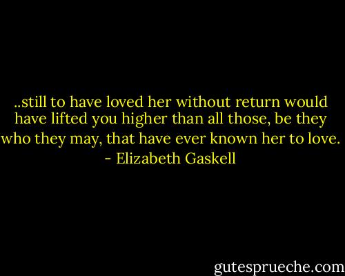 ..still to have loved her without return would have lifted you higher than all those, be they who they may, that have ever known her to love. - Elizabeth Gaskell
