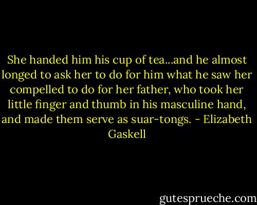 She handed him his cup of tea...and he almost longed to ask her to do for him what he saw her compelled to do for her father, who took her little finger and thumb in his masculine hand, and made them serve as suar-tongs. - Elizabeth Gaskell