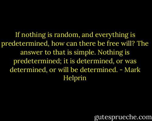 If nothing is random, and everything is predetermined, how can there be free will? The answer to that is simple. Nothing is predetermined; it is determined, or was determined, or will be determined. - Mark Helprin