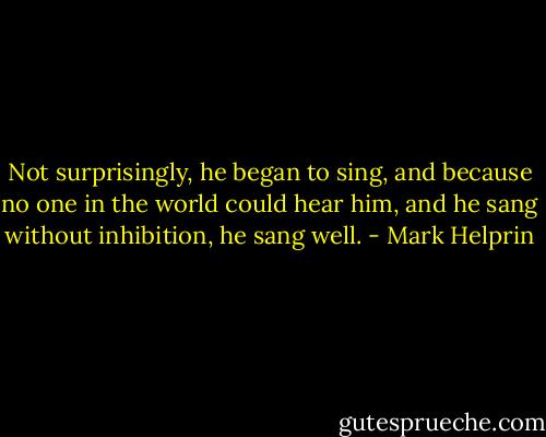 Not surprisingly, he began to sing, and because no one in the world could hear him, and he sang without inhibition, he sang well. - Mark Helprin