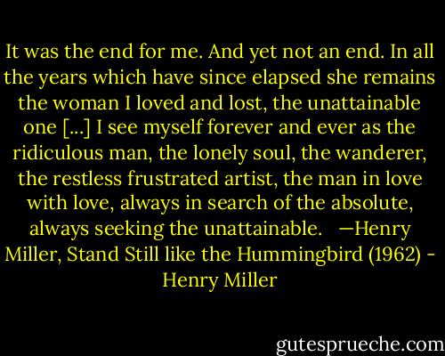 It was the end for me. And yet not an end. In all the years which have since elapsed she remains the woman I loved and lost, the unattainable one [...] I see myself forever and ever as the ridiculous man, the lonely soul, the wanderer, the restless frustrated artist, the man in love with love, always in search of the absolute, always seeking the unattainable.<br /> <br />—Henry Miller, Stand Still like the Hummingbird (1962) - Henry Miller