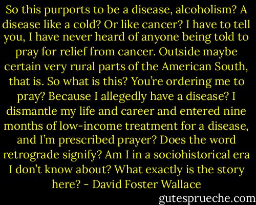 So this purports to be a disease, alcoholism? A disease like a cold? Or like cancer? I have to tell you, I have never heard of anyone being told to pray for relief from cancer. Outside maybe certain very rural parts of the American South, that is. So what is this? You’re ordering me to pray? Because I allegedly have a disease? I dismantle my life and career and entered nine months of low-income treatment for a disease, and I’m prescribed prayer? Does the word retrograde signify? Am I in a sociohistorical era I don’t know about? What exactly is the story here? - David Foster Wallace