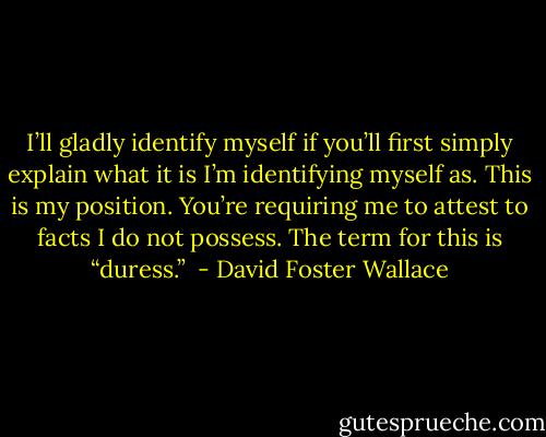 I’ll gladly identify myself if you’ll first simply explain what it is I’m identifying myself as. This is my position. You’re requiring me to attest to facts I do not possess. The term for this is “duress.”  - David Foster Wallace