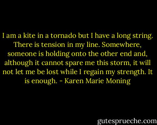 I am a kite in a tornado but I have a long string. There is tension in my line. Somewhere, someone is holding onto the other end and, although it cannot spare me this storm, it will not let me be lost while I regain my strength.<br />It is enough. - Karen Marie Moning