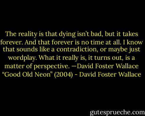 The reality is that dying isn’t bad, but it takes forever. And that forever is no time at all. I know that sounds like a contradiction, or maybe just wordplay. What it really is, it turns out, is a matter of perspective.<br />—David Foster Wallace “Good Old Neon” (2004) - David Foster Wallace