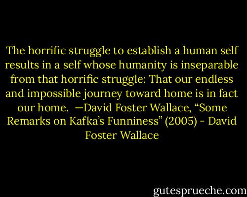 The horrific struggle to establish a human self results in a self whose humanity is inseparable from that horrific struggle: That our endless and impossible journey toward home is in fact our home.<br /><br />—David Foster Wallace, “Some Remarks on Kafka’s Funniness” (2005) - David Foster Wallace