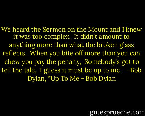 We heard the Sermon on the Mount and I knew it was too complex, <br />It didn't amount to anything more than what the broken glass reflects. <br />When you bite off more than you can chew you pay the penalty, <br />Somebody's got to tell the tale, <br />I guess it must be up to me. <br /><br />–Bob Dylan, “Up To Me - Bob Dylan