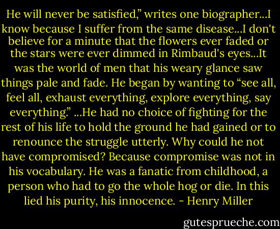 He will never be satisfied,” writes one biographer...I know because I suffer from the same disease...I don't believe for a minute that the flowers ever faded or the stars were ever dimmed in Rimbaud's eyes...It was the world of men that his weary glance saw things pale and fade. He began by wanting to “see all, feel all, exhaust everything, explore everything, say everything.” ...He had no choice of fighting for the rest of his life to hold the ground he had gained or to renounce the struggle utterly. Why could he not have compromised? Because compromise was not in his vocabulary. He was a fanatic from childhood, a person who had to go the whole hog or die. In this lied his purity, his innocence. - Henry Miller