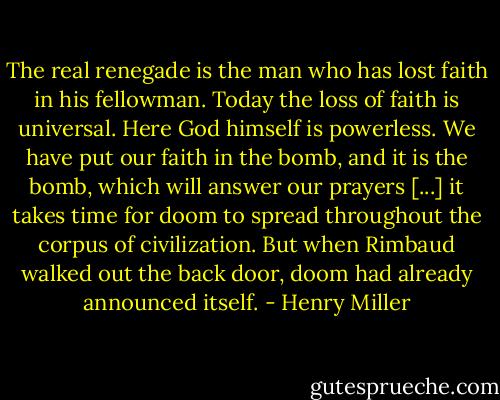 The real renegade is the man who has lost faith in his fellowman. Today the loss of faith is universal. Here God himself is powerless. We have put our faith in the bomb, and it is the bomb, which will answer our prayers [...] it takes time for doom to spread throughout the corpus of civilization. But when Rimbaud walked out the back door, doom had already announced itself. - Henry Miller