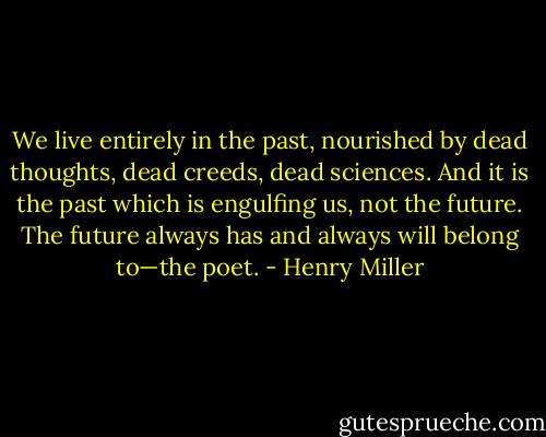 We live entirely in the past, nourished by dead thoughts, dead creeds, dead sciences. And it is the past which is engulfing us, not the future. The future always has and always will belong to—the poet. - Henry Miller