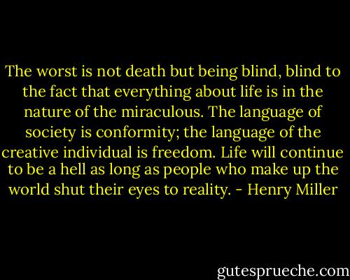 The worst is not death but being blind, blind to the fact that everything about life is in the nature of the miraculous. The language of society is conformity; the language of the creative individual is freedom. Life will continue to be a hell as long as people who make up the world shut their eyes to reality. - Henry Miller