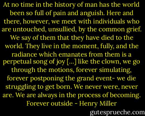 At no time in the history of man has the world been so full of pain and anguish. Here and there, however, we meet with individuals who are untouched, unsullied, by the common grief. We say of them that they have died to the world. They live in the moment, fully, and the radiance which emanates from them is a perpetual song of joy […] like the clown, we go through the motions, forever simulating, forever postponing the grand event- we die struggling to get born. We never were, never are. We are always in the process of becoming. Forever outside - Henry Miller