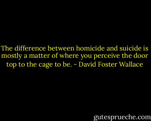 The difference between homicide and suicide is mostly a matter of where you perceive the door top to the cage to be. - David Foster Wallace