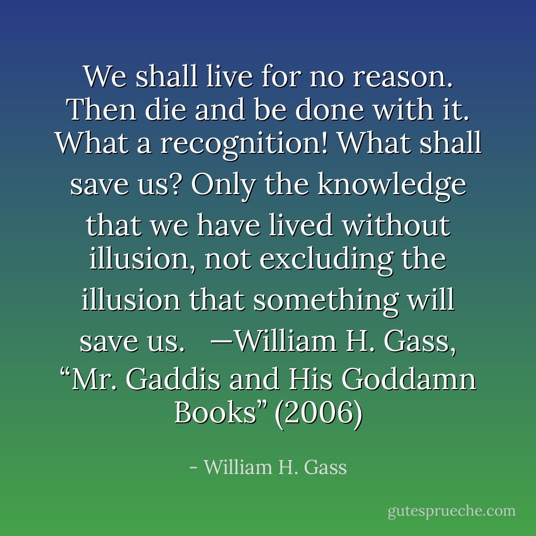 We shall live for no reason. Then die and be done with it. What a recognition! What shall save us? Only the knowledge that we have lived without illusion, not excluding the illusion that something will save us. <br /><br />—William H. Gass, “Mr. Gaddis and His Goddamn Books” (2006) - William H. Gass