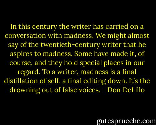 In this century the writer has carried on a conversation with madness. We might almost say of the twentieth-century writer that he aspires to madness. Some have made it, of course, and they hold special places in our regard. To a writer, madness is a final distillation of self, a final editing down. It’s the drowning out of false voices. - Don DeLillo