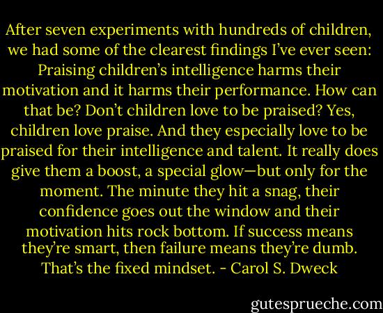 After seven experiments with hundreds of children, we had some of the clearest findings I’ve ever seen: Praising children’s intelligence harms their motivation and it harms their performance. How can that be? Don’t children love to be praised? Yes, children love praise. And they especially love to be praised for their intelligence and talent. It really does give them a boost, a special glow—but only for the moment. The minute they hit a snag, their confidence goes out the window and their motivation hits rock bottom. If success means they’re smart, then failure means they’re dumb. That’s the fixed mindset. - Carol S. Dweck