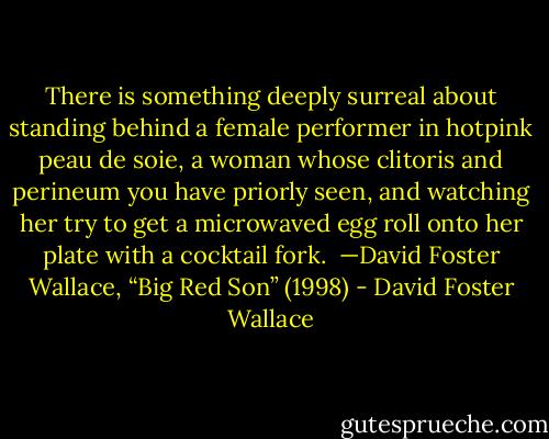 There is something deeply surreal about standing behind a female performer in hotpink peau de soie, a woman whose clitoris and perineum you have priorly seen, and watching her try to get a microwaved egg roll onto her plate with a cocktail fork.<br /><br />—David Foster Wallace, “Big Red Son” (1998) - David Foster Wallace