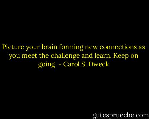 Picture your brain forming new connections as you meet the challenge and learn. Keep on going. - Carol S. Dweck