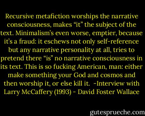 Recursive metafiction worships the narrative consciousness, makes “it” the subject of the text. Minimalism’s even worse, emptier, because it’s a fraud: it eschews not only self-reference but any narrative personality at all, tries to pretend there “is” no narrative consciousness in its text. This is so fucking American, man: either make something your God and cosmos and then worship it, or else kill it.<br /><br />-Interview with Larry McCaffery (1993) - David Foster Wallace