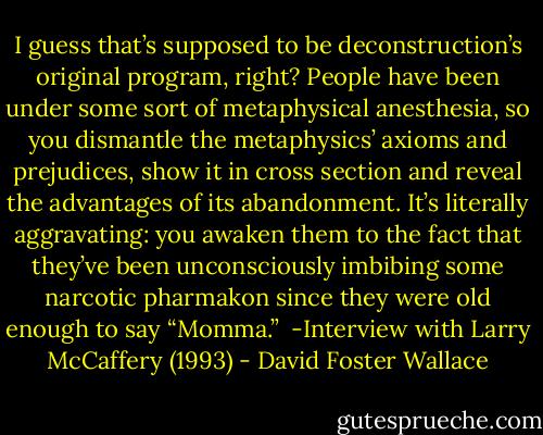 I guess that’s supposed to be deconstruction’s original program, right? People have been under some sort of metaphysical anesthesia, so you dismantle the metaphysics’ axioms and prejudices, show it in cross section and reveal the advantages of its abandonment. It’s literally aggravating: you awaken them to the fact that they’ve been unconsciously imbibing some narcotic pharmakon since they were old enough to say “Momma.”<br /><br />-Interview with Larry McCaffery (1993) - David Foster Wallace