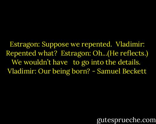 Estragon: Suppose we repented.<br /><br />Vladimir: Repented what?<br /><br />Estragon: Oh...(He reflects.) We wouldn’t have <br /> to go into the details.<br /><br />Vladimir: Our being born? - Samuel Beckett