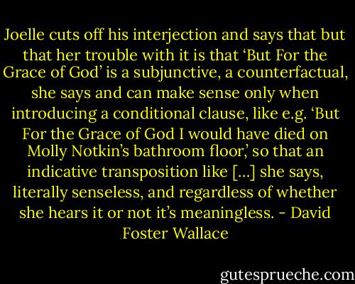 Joelle cuts off his interjection and says that but that her trouble with it is that ‘But For the Grace of God’ is a subjunctive, a counterfactual, she says and can make sense only when introducing a conditional clause, like e.g. ‘But For the Grace of God I would have died on Molly Notkin’s bathroom floor,’ so that an indicative transposition like […] she says, literally senseless, and regardless of whether she hears it or not it’s meaningless. - David Foster Wallace