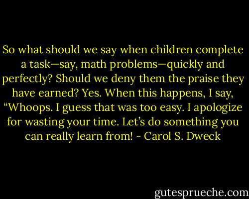 So what should we say when children complete a task—say, math problems—quickly and perfectly? Should we deny them the praise they have earned? Yes. When this happens, I say, “Whoops. I guess that was too easy. I apologize for wasting your time. Let’s do something you can really learn from! - Carol S. Dweck