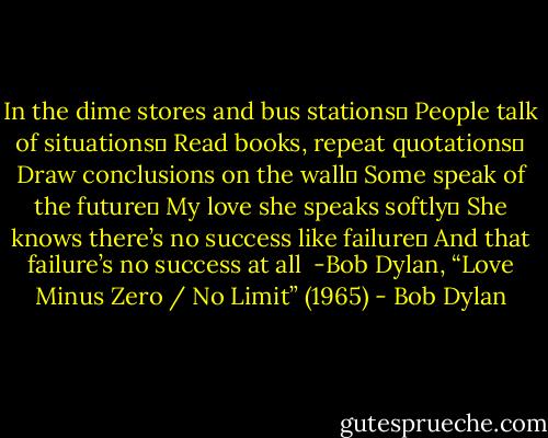 In the dime stores and bus stations <br />People talk of situations <br />Read books, repeat quotations <br />Draw conclusions on the wall <br />Some speak of the future <br />My love she speaks softly <br />She knows there’s no success like failure <br />And that failure’s no success at all<br /><br />-Bob Dylan, “Love Minus Zero / No Limit” (1965) - Bob Dylan