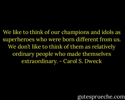 We like to think of our champions and idols as superheroes who were born different from us. We don’t like to think of them as relatively ordinary people who made themselves extraordinary. - Carol S. Dweck
