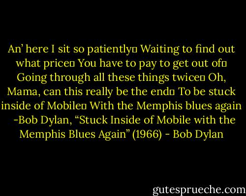 An’ here I sit so patiently <br />Waiting to find out what price <br />You have to pay to get out of <br />Going through all these things twice <br />Oh, Mama, can this really be the end <br />To be stuck inside of Mobile <br />With the Memphis blues again<br /> <br />-Bob Dylan, “Stuck Inside of Mobile with the Memphis Blues Again” (1966) - Bob Dylan