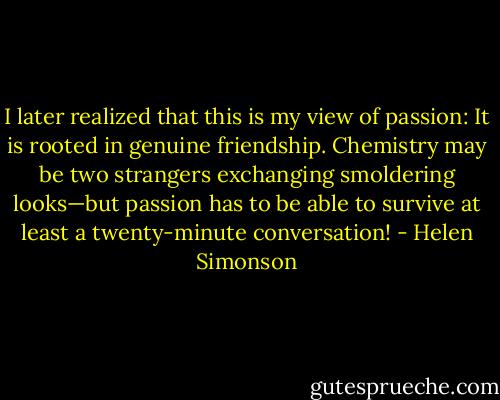 I later realized that this is my view of passion: It is rooted in genuine friendship. Chemistry may be two strangers exchanging smoldering looks—but passion has to be able to survive at least a twenty-minute conversation! - Helen Simonson