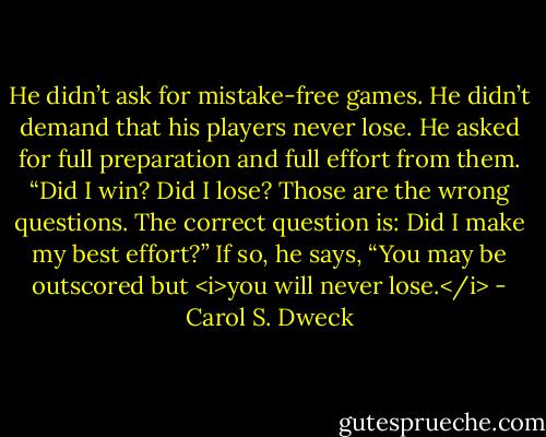 He didn’t ask for mistake-free games. He didn’t demand that his players never lose. He asked for full preparation and full effort from them. “Did I win? Did I lose? Those are the wrong questions. The correct question is: Did I make my best effort?” If so, he says, “You may be outscored but <i>you will never lose.</i> - Carol S. Dweck