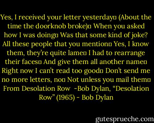 Yes, I received your letter yesterday <br />(About the time the doorknob broke) <br />When you asked how I was doing <br />Was that some kind of joke?<br />All these people that you mention <br />Yes, I know them, they’re quite lame <br />I had to rearrange their faces <br />And give them all another name <br />Right now I can’t read too good <br />Don’t send me no more letters, no <br />Not unless you mail them <br />From Desolation Row<br /><br />-Bob Dylan, “Desolation Row” (1965) - Bob Dylan