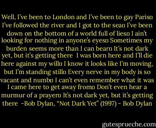 Well, I’ve been to London and I’ve been to gay Paris <br />I’ve followed the river and I got to the sea <br />I’ve been down on the bottom of a world full of lies <br />I ain’t looking for nothing in anyone’s eyes <br />Sometimes my burden seems more than I can bear <br />It’s not dark yet, but it’s getting there<br /><br />I was born here and I’ll die here against my will <br />I know it looks like I’m moving, but I’m standing still <br />Every nerve in my body is so vacant and numb <br />I can’t even remember what it was I came here to get away from <br />Don’t even hear a murmur of a prayer <br />It’s not dark yet, but it’s getting there<br /><br />-Bob Dylan, “Not Dark Yet” (1997) - Bob Dylan