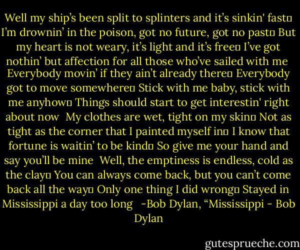 Well my ship’s been split to splinters and it’s sinkin' fast <br />I’m drownin’ in the poison, got no future, got no past <br />But my heart is not weary, it’s light and it’s free <br />I’ve got nothin’ but affection for all those who’ve sailed with me<br /><br />Everybody movin’ if they ain’t already there <br />Everybody got to move somewhere <br />Stick with me baby, stick with me anyhow <br />Things should start to get interestin' right about now<br /><br />My clothes are wet, tight on my skin <br />Not as tight as the corner that I painted myself in <br />I know that fortune is waitin’ to be kind <br />So give me your hand and say you’ll be mine<br /><br />Well, the emptiness is endless, cold as the clay <br />You can always come back, but you can’t come back all the way <br />Only one thing I did wrong <br />Stayed in Mississippi a day too long<br /> <br />-Bob Dylan, “Mississippi - Bob Dylan